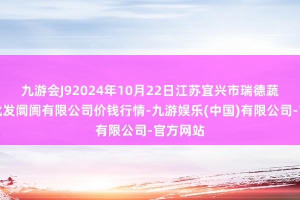 九游会J92024年10月22日江苏宜兴市瑞德蔬菜果品批发阛阓有限公司价钱行情-九游娱乐(中国)有限公司-官方网站