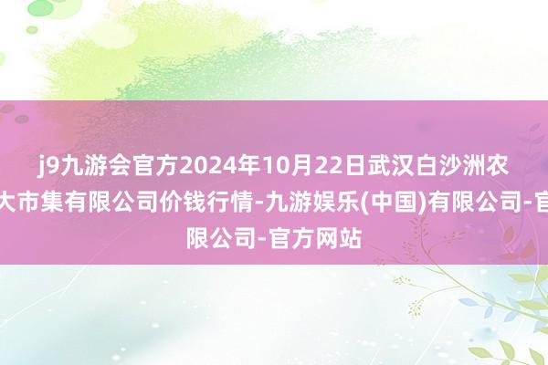 j9九游会官方2024年10月22日武汉白沙洲农副居品大市集有限公司价钱行情-九游娱乐(中国)有限公司-官方网站