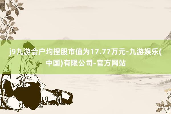 j9九游会户均捏股市值为17.77万元-九游娱乐(中国)有限公司-官方网站