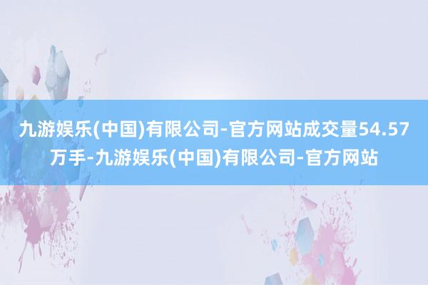 九游娱乐(中国)有限公司-官方网站成交量54.57万手-九游娱乐(中国)有限公司-官方网站