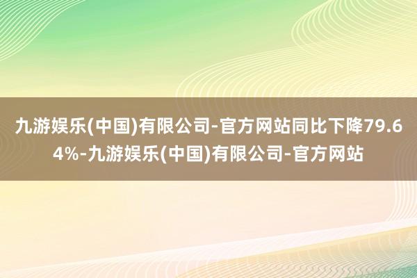 九游娱乐(中国)有限公司-官方网站同比下降79.64%-九游娱乐(中国)有限公司-官方网站