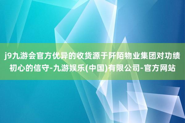 j9九游会官方优异的收货源于阡陌物业集团对功绩初心的信守-九游娱乐(中国)有限公司-官方网站