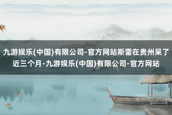 九游娱乐(中国)有限公司-官方网站斯雷在贵州呆了近三个月-九游娱乐(中国)有限公司-官方网站