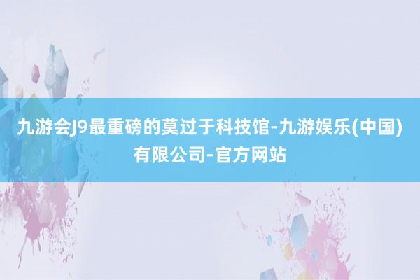 九游会J9最重磅的莫过于科技馆-九游娱乐(中国)有限公司-官方网站