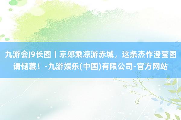 九游会J9长图丨京郊乘凉游赤城，这条杰作澄莹图请储藏！-九游娱乐(中国)有限公司-官方网站