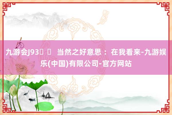 九游会J93️⃣ 当然之好意思 ：在我看来-九游娱乐(中国)有限公司-官方网站