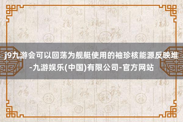 j9九游会可以回荡为舰艇使用的袖珍核能源反映堆-九游娱乐(中国)有限公司-官方网站