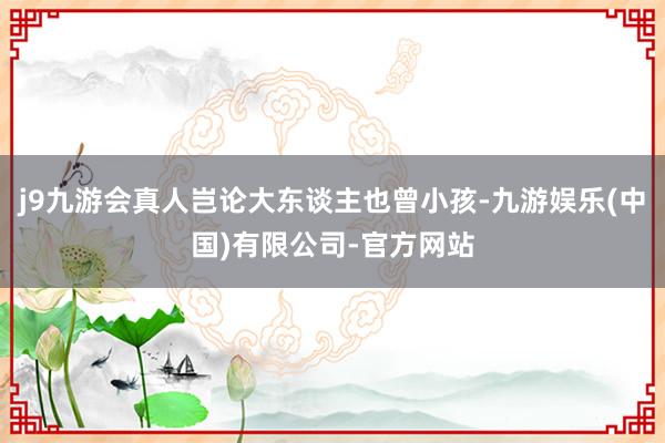 j9九游会真人岂论大东谈主也曾小孩-九游娱乐(中国)有限公司-官方网站