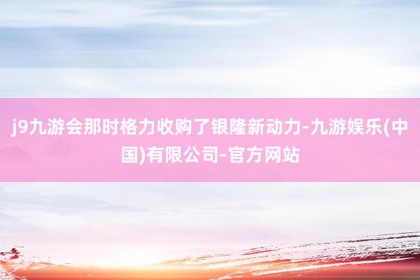 j9九游会那时格力收购了银隆新动力-九游娱乐(中国)有限公司-官方网站