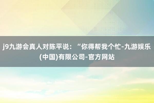 j9九游会真人对陈平说：“你得帮我个忙-九游娱乐(中国)有限公司-官方网站