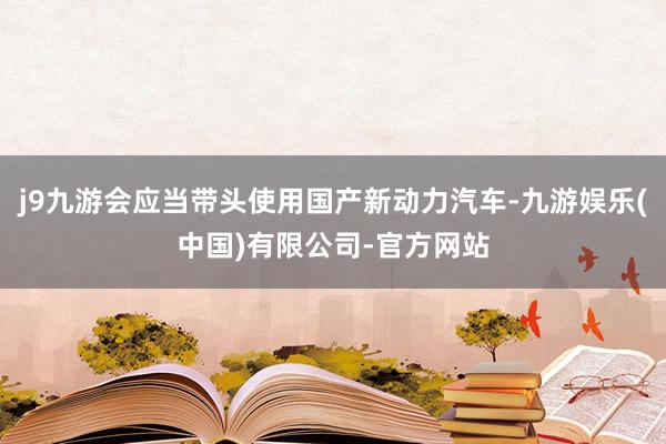 j9九游会应当带头使用国产新动力汽车-九游娱乐(中国)有限公司-官方网站