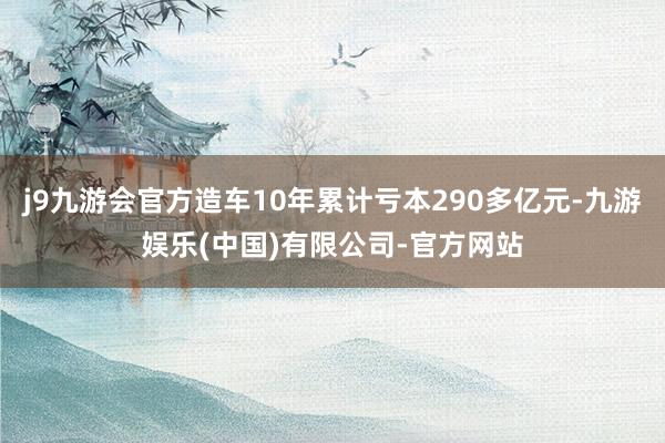 j9九游会官方造车10年累计亏本290多亿元-九游娱乐(中国)有限公司-官方网站