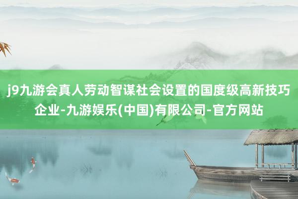 j9九游会真人劳动智谋社会设置的国度级高新技巧企业-九游娱乐(中国)有限公司-官方网站