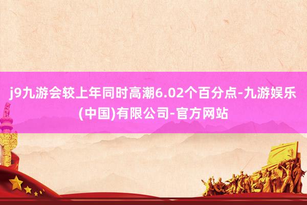 j9九游会较上年同时高潮6.02个百分点-九游娱乐(中国)有限公司-官方网站