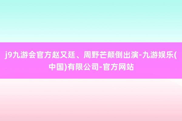 j9九游会官方赵又廷、周野芒颠倒出演-九游娱乐(中国)有限公司-官方网站