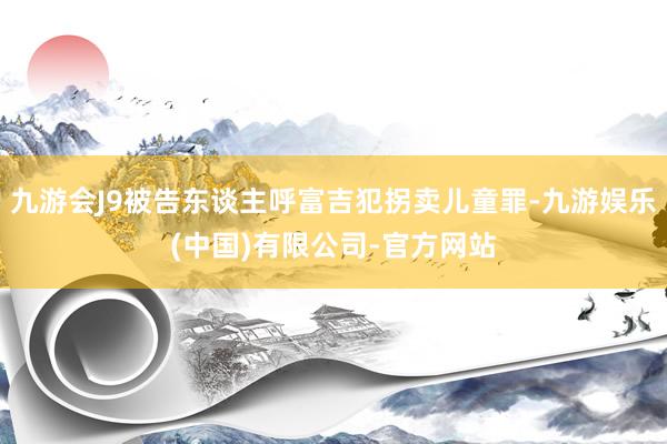 九游会J9被告东谈主呼富吉犯拐卖儿童罪-九游娱乐(中国)有限公司-官方网站