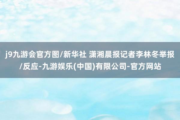 j9九游会官方图/新华社 潇湘晨报记者李林冬举报/反应-九游娱乐(中国)有限公司-官方网站