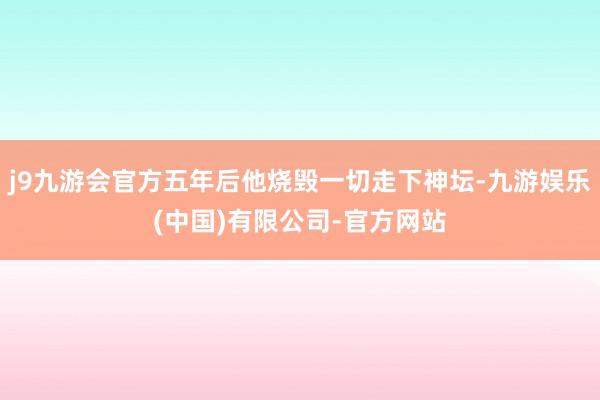 j9九游会官方五年后他烧毁一切走下神坛-九游娱乐(中国)有限公司-官方网站