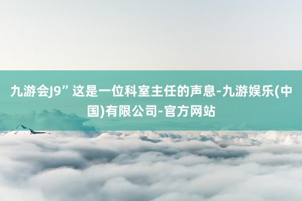 九游会J9”这是一位科室主任的声息-九游娱乐(中国)有限公司-官方网站