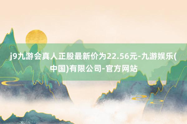 j9九游会真人正股最新价为22.56元-九游娱乐(中国)有限公司-官方网站