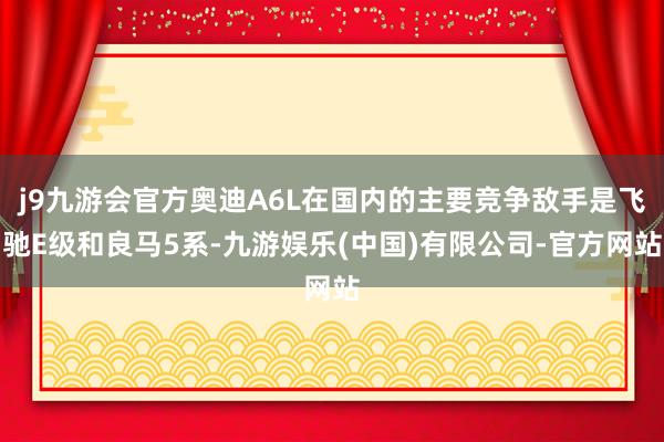 j9九游会官方奥迪A6L在国内的主要竞争敌手是飞驰E级和良马5系-九游娱乐(中国)有限公司-官方网站