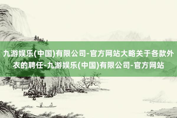 九游娱乐(中国)有限公司-官方网站大略关于各款外衣的聘任-九游娱乐(中国)有限公司-官方网站