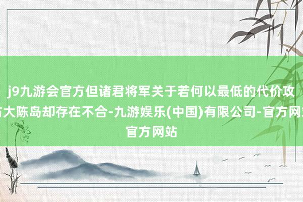 j9九游会官方但诸君将军关于若何以最低的代价攻占大陈岛却存在不合-九游娱乐(中国)有限公司-官方网站