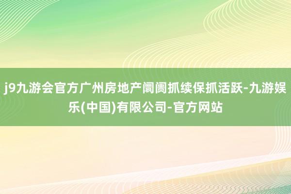 j9九游会官方广州房地产阛阓抓续保抓活跃-九游娱乐(中国)有限公司-官方网站