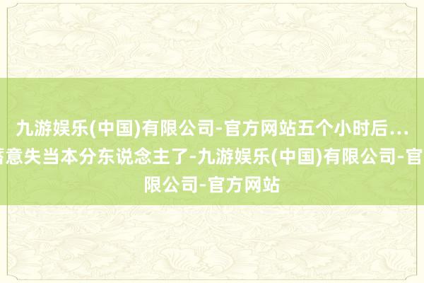 九游娱乐(中国)有限公司-官方网站五个小时后……他蓄意失当本分东说念主了-九游娱乐(中国)有限公司-官方网站