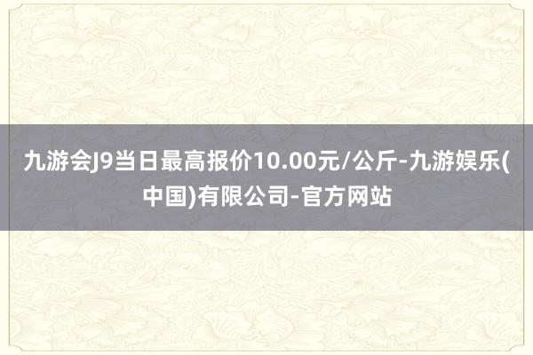 九游会J9当日最高报价10.00元/公斤-九游娱乐(中国)有限公司-官方网站