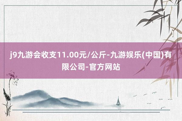 j9九游会收支11.00元/公斤-九游娱乐(中国)有限公司-官方网站