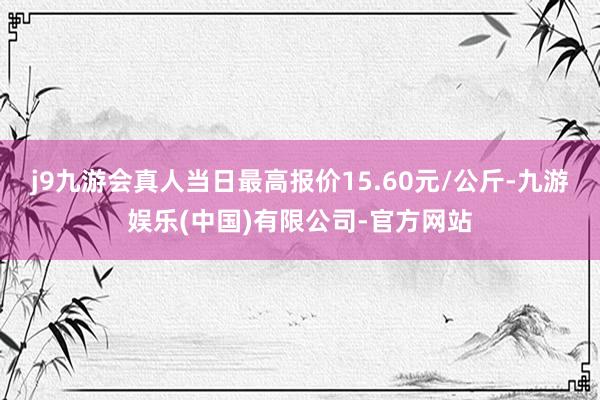 j9九游会真人当日最高报价15.60元/公斤-九游娱乐(中国)有限公司-官方网站