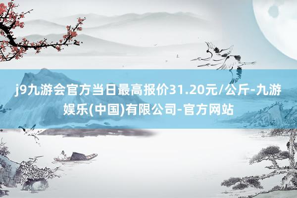 j9九游会官方当日最高报价31.20元/公斤-九游娱乐(中国)有限公司-官方网站