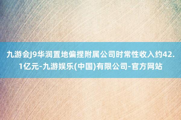 九游会J9华润置地偏捏附属公司时常性收入约42.1亿元-九游娱乐(中国)有限公司-官方网站