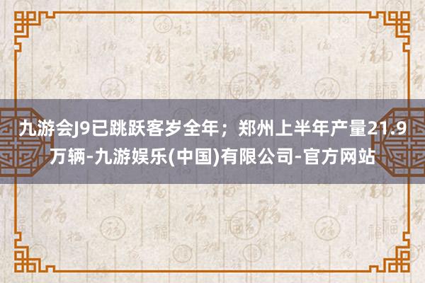 九游会J9已跳跃客岁全年；郑州上半年产量21.9万辆-九游娱乐(中国)有限公司-官方网站