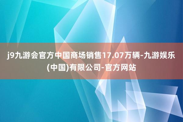 j9九游会官方中国商场销售17.07万辆-九游娱乐(中国)有限公司-官方网站