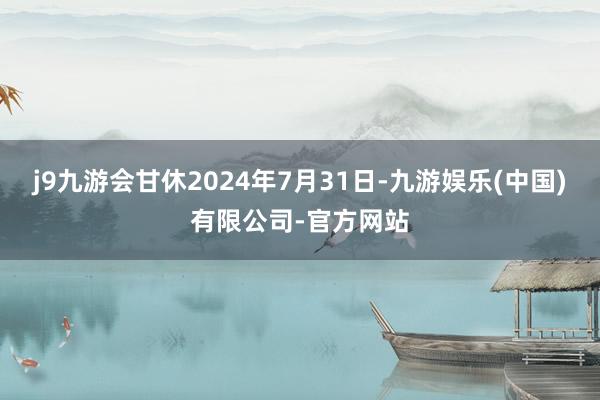 j9九游会甘休2024年7月31日-九游娱乐(中国)有限公司-官方网站