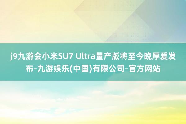 j9九游会小米SU7 Ultra量产版将至今晚厚爱发布-九游娱乐(中国)有限公司-官方网站