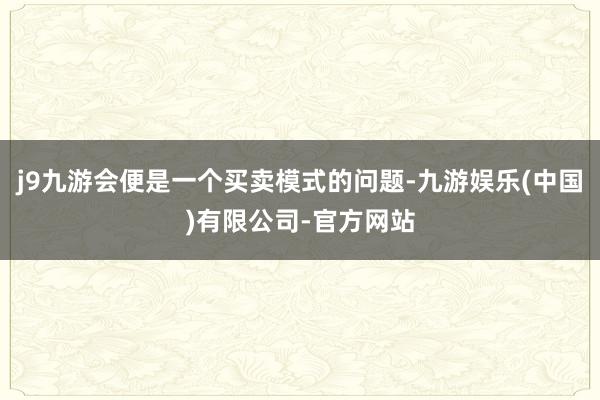 j9九游会便是一个买卖模式的问题-九游娱乐(中国)有限公司-官方网站