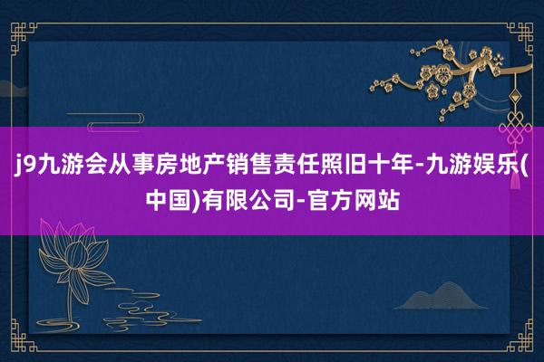 j9九游会从事房地产销售责任照旧十年-九游娱乐(中国)有限公司-官方网站