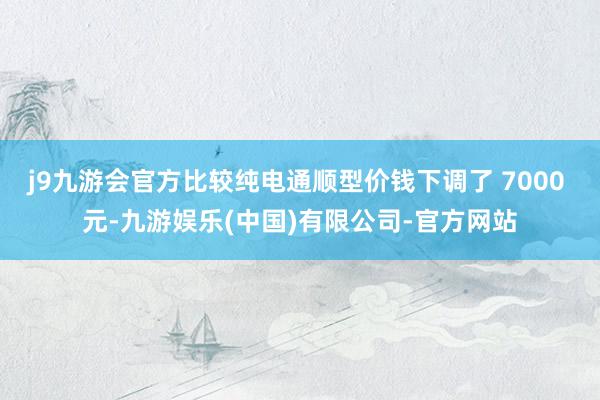 j9九游会官方比较纯电通顺型价钱下调了 7000 元-九游娱乐(中国)有限公司-官方网站