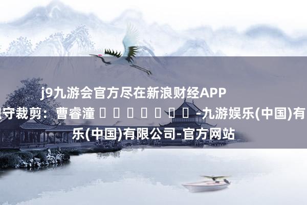 j9九游会官方尽在新浪财经APP            						职守裁剪：曹睿潼 							-九游娱乐(中国)有限公司-官方网站