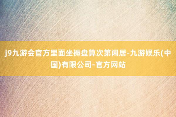 j9九游会官方里面坐褥盘算次第闲居-九游娱乐(中国)有限公司-官方网站