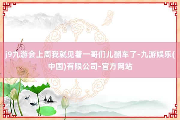 j9九游会上周我就见着一哥们儿翻车了-九游娱乐(中国)有限公司-官方网站