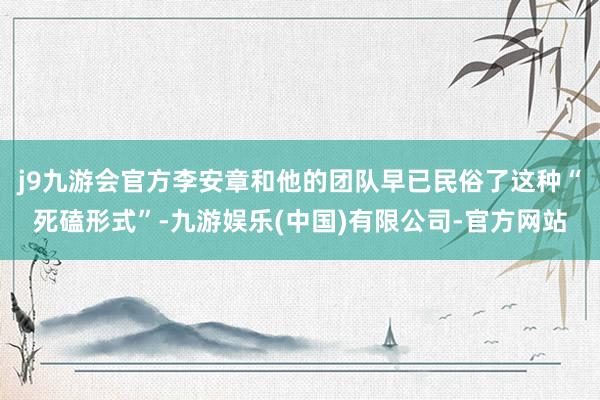 j9九游会官方李安章和他的团队早已民俗了这种“死磕形式”-九游娱乐(中国)有限公司-官方网站