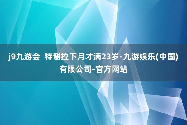 j9九游会  特谢拉下月才满23岁-九游娱乐(中国)有限公司-官方网站