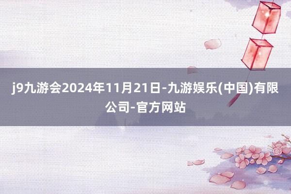 j9九游会2024年11月21日-九游娱乐(中国)有限公司-官方网站