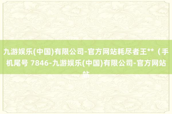 九游娱乐(中国)有限公司-官方网站耗尽者王**（手机尾号 7846-九游娱乐(中国)有限公司-官方网站