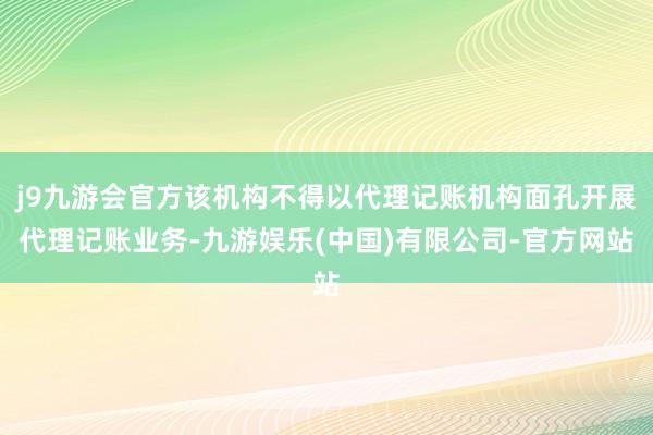 j9九游会官方该机构不得以代理记账机构面孔开展代理记账业务-九游娱乐(中国)有限公司-官方网站