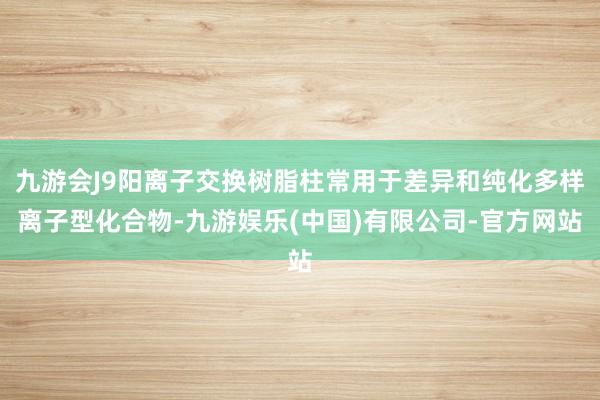 九游会J9阳离子交换树脂柱常用于差异和纯化多样离子型化合物-九游娱乐(中国)有限公司-官方网站